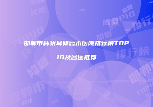 邯郸市杯状耳修复术医院排行榜TOP10及名医推荐