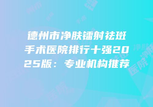 德州市净肤镭射祛斑手术医院排行十强2025版：专业机构推荐