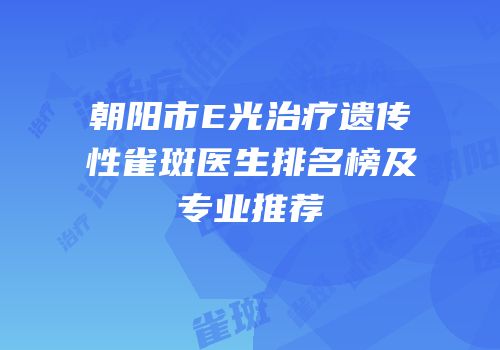 朝阳市E光治疗遗传性雀斑医生排名榜及专业推荐