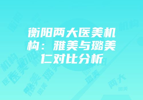 衡阳两大医美机构：雅美与璐美仁对比分析