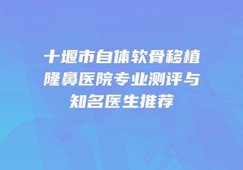 十堰市自体软骨移植隆鼻医院专业测评与知名医生推荐