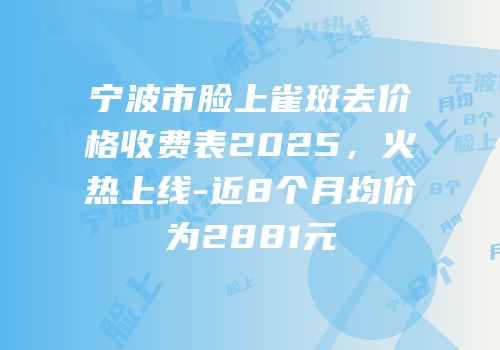 宁波市脸上雀斑去价格收费表2025，火热上线-近8个月均价为2881元