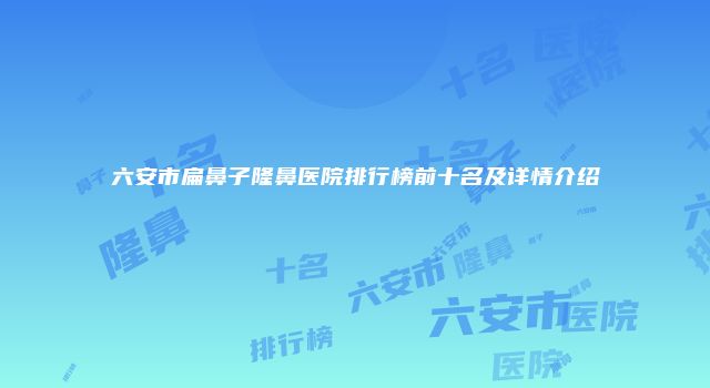六安市扁鼻子隆鼻医院排行榜前十名及详情介绍