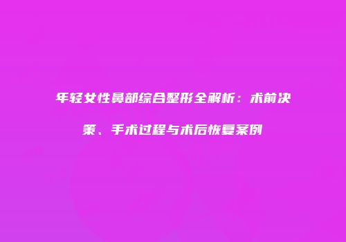 年轻女性鼻部综合整形全解析：术前决策、手术过程与术后恢复案例