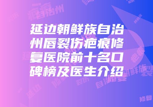 延边朝鲜族自治州唇裂伤疤痕修复医院前十名口碑榜及医生介绍