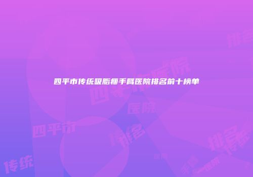 四平市传统吸脂瘦手臂医院排名前十榜单