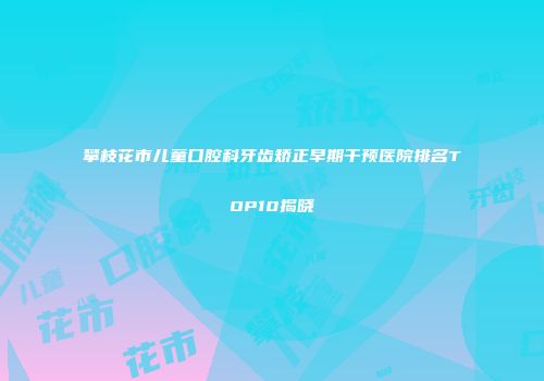 攀枝花市儿童口腔科牙齿矫正早期干预医院排名TOP10揭晓