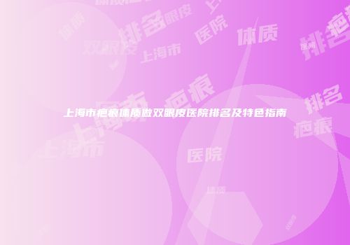 上海市疤痕体质做双眼皮医院排名及特色指南