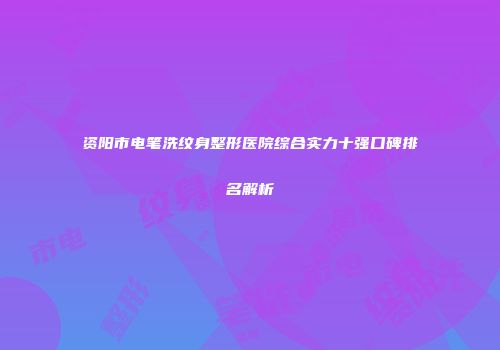 资阳市电笔洗纹身整形医院综合实力十强口碑排名解析