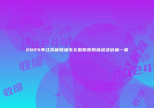 2025年江苏省收缩毛孔整形医院排名及价格一览