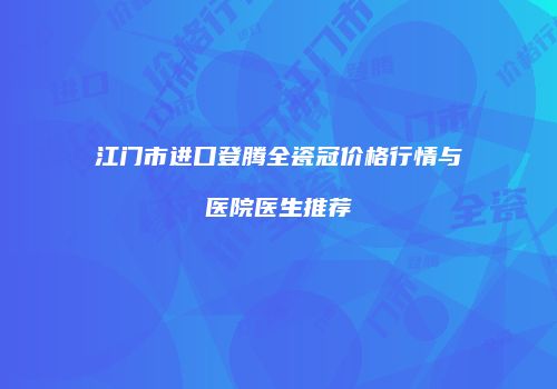 江门市进口登腾全瓷冠价格行情与医院医生推荐