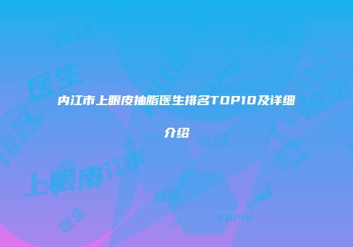 内江市上眼皮抽脂医生排名TOP10及详细介绍
