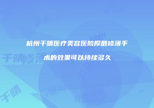 杭州千晴医疗美容医院厚唇修薄手术的效果可以持续多久