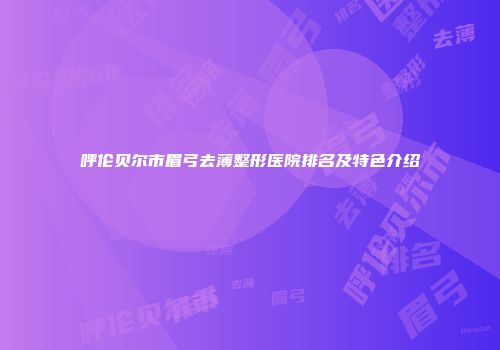 呼伦贝尔市眉弓去薄整形医院排名及特色介绍