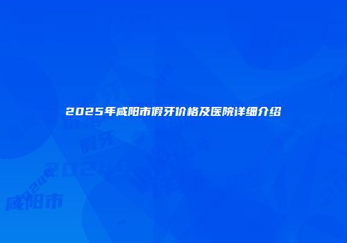 2025年咸阳市假牙价格及医院详细介绍