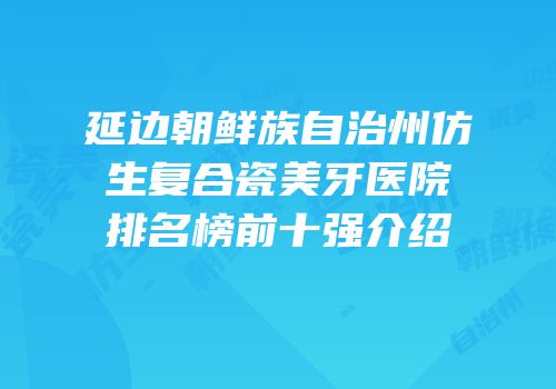 延边朝鲜族自治州仿生复合瓷美牙医院排名榜前十强介绍