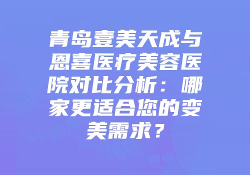 青岛壹美天成与恩喜医疗美容医院对比分析：哪家更适合您的变美需求？