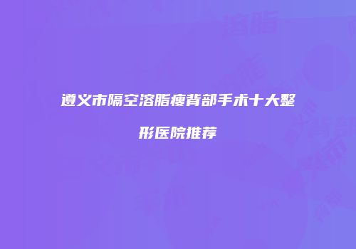 遵义市隔空溶脂瘦背部手术十大整形医院推荐
