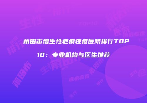 莆田市增生性疤痕疙瘩医院排行TOP10：专业机构与医生推荐