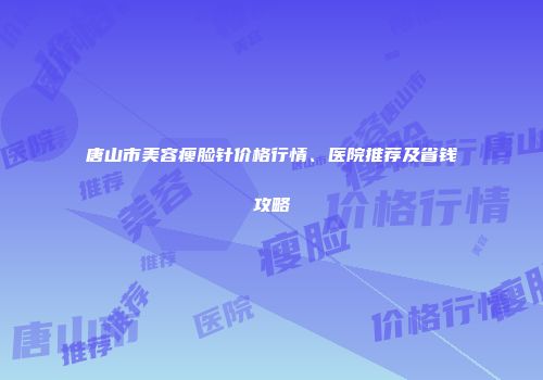 唐山市美容瘦脸针价格行情、医院推荐及省钱攻略