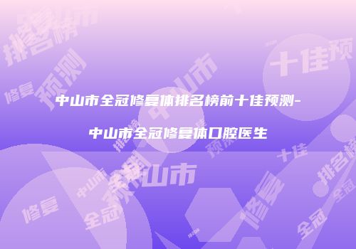 中山市全冠修复体排名榜前十佳预测-中山市全冠修复体口腔医生