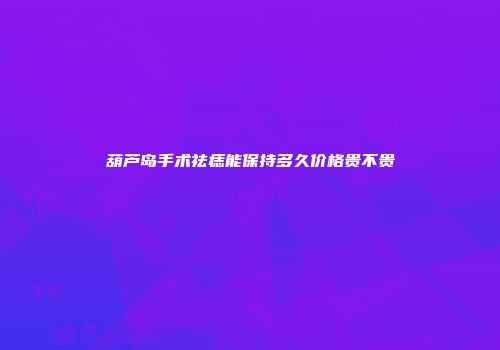 葫芦岛手术祛痣能保持多久价格贵不贵