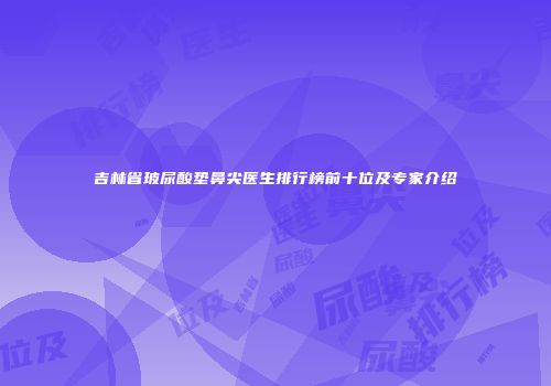 吉林省玻尿酸垫鼻尖医生排行榜前十位及专家介绍