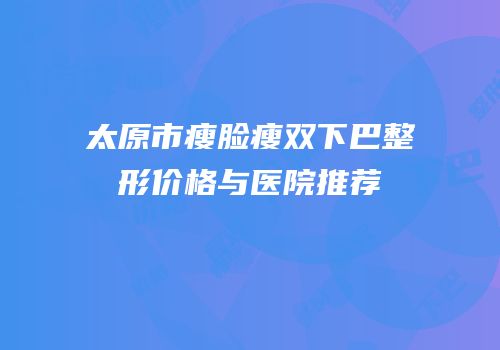 太原市瘦脸瘦双下巴整形价格与医院推荐
