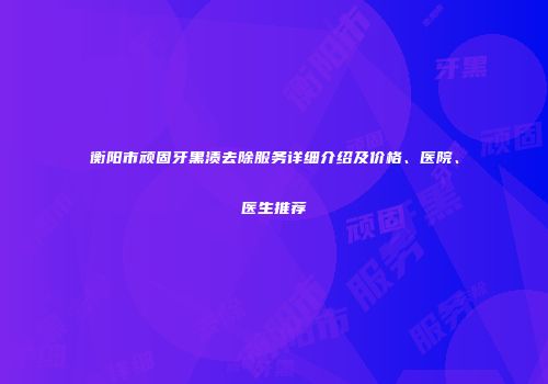 衡阳市顽固牙黑渍去除服务详细介绍及价格、医院、医生推荐