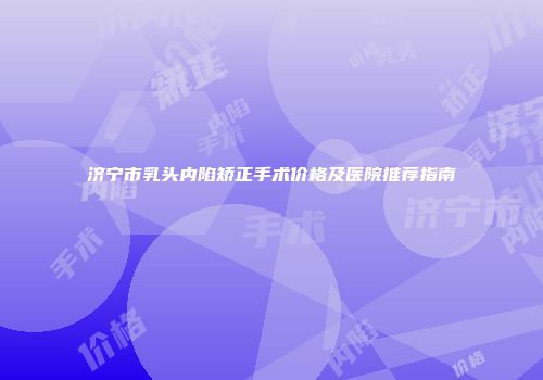 济宁市乳头内陷矫正手术价格及医院推荐指南