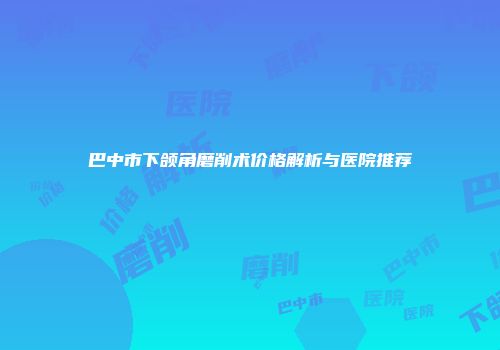 巴中市下颌角磨削术价格解析与医院推荐