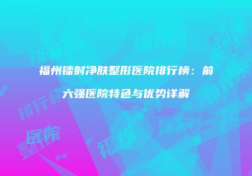 福州镭射净肤整形医院排行榜：前六强医院特色与优势详解
