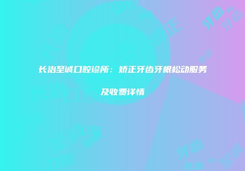 长治至诚口腔诊所：矫正牙齿牙根松动服务及收费详情