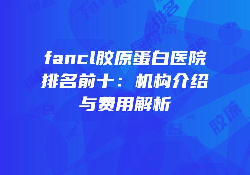 fancl胶原蛋白医院排名前十：机构介绍与费用解析