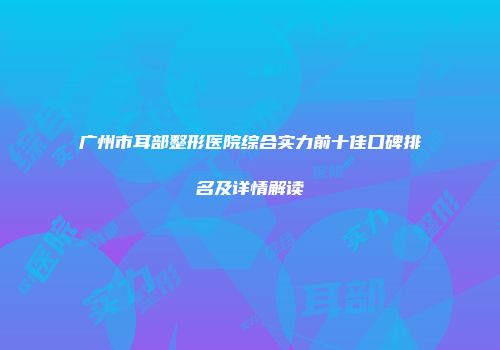 广州市耳部整形医院综合实力前十佳口碑排名及详情解读