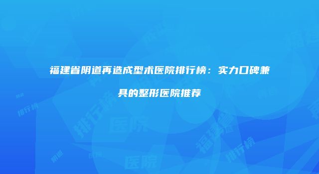 福建省阴道再造成型术医院排行榜：实力口碑兼具的整形医院推荐