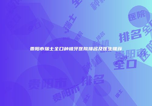贵阳市瑞士全口种植牙医院排名及医生推荐