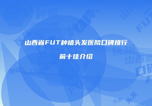 山西省FUT种植头发医院口碑排行前十佳介绍