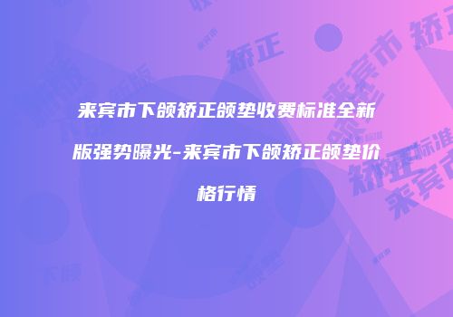 来宾市下颌矫正颌垫收费标准全新版强势曝光-来宾市下颌矫正颌垫价格行情