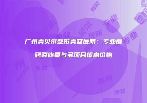 广州美贝尔整形美容医院：专业唇腭裂修复与多项目优惠价格