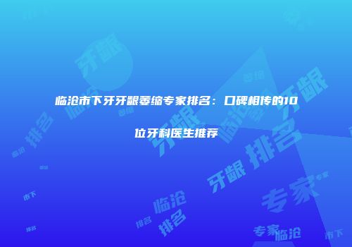 临沧市下牙牙龈萎缩专家排名：口碑相传的10位牙科医生推荐