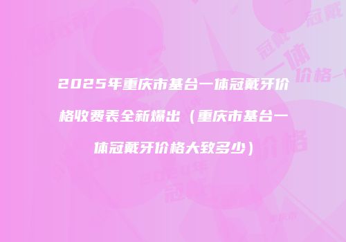 2025年重庆市基台一体冠戴牙价格收费表全新爆出（重庆市基台一体冠戴牙价格大致多少）