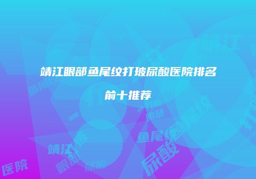 靖江眼部鱼尾纹打玻尿酸医院排名前十推荐