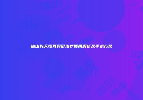 佛山先天性耳畸形治疗费用解析及手术方案