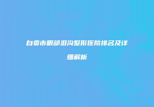 自贡市眼部泪沟整形医院排名及详细解析