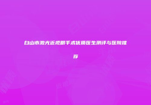 白山市激光近视眼手术优质医生测评与医院推荐