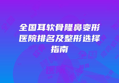 全国耳软骨隆鼻变形医院排名及整形选择指南