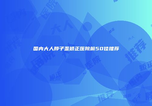 国内大人脖子歪矫正医院前50佳推荐