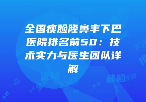 全国瘦脸隆鼻丰下巴医院排名前50：技术实力与医生团队详解