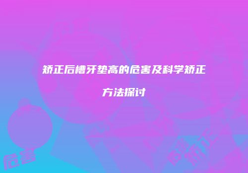矫正后槽牙垫高的危害及科学矫正方法探讨